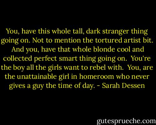 You, have this whole tall, dark stranger thing going on. Not to mention the tortured artist bit.<br /><br />And you, have that whole blonde cool and collected perfect smart thing going on.<br /><br />You're the boy all the girls want to rebel with.<br /><br />You, are the unattainable girl in homeroom who never gives a guy the time of day. - Sarah Dessen