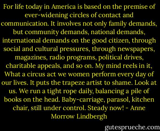 For life today in America is based on the premise of ever-widening circles of contact and communication. It involves not only family demands, but community demands, national demands, international demands on the good citizen, through social and cultural pressures, through newspapers, magazines, radio programs, political drives, charitable appeals, and so on. My mind reels in it, What a circus act we women perform every day of our lives. It puts the trapeze artist to shame. Look at us. We run a tight rope daily, balancing a pile of books on the head. Baby-carriage, parasol, kitchen chair, still under control. Steady now! - Anne Morrow Lindbergh