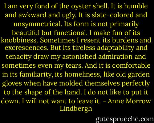 I am very fond of the oyster shell. It is humble and awkward and ugly. It is slate-colored and unsymmetrical. Its form is not primarily beautiful but functional. I make fun of its knobbiness. Sometimes I resent its burdens and excrescences. But its tireless adaptability and tenacity draw my astonished admiration and sometimes even my tears. And it is comfortable in its familiarity, its homeliness, like old garden gloves when have molded themselves perfectly to the shape of the hand. I do not like to put it down. I will not want to leave it. - Anne Morrow Lindbergh