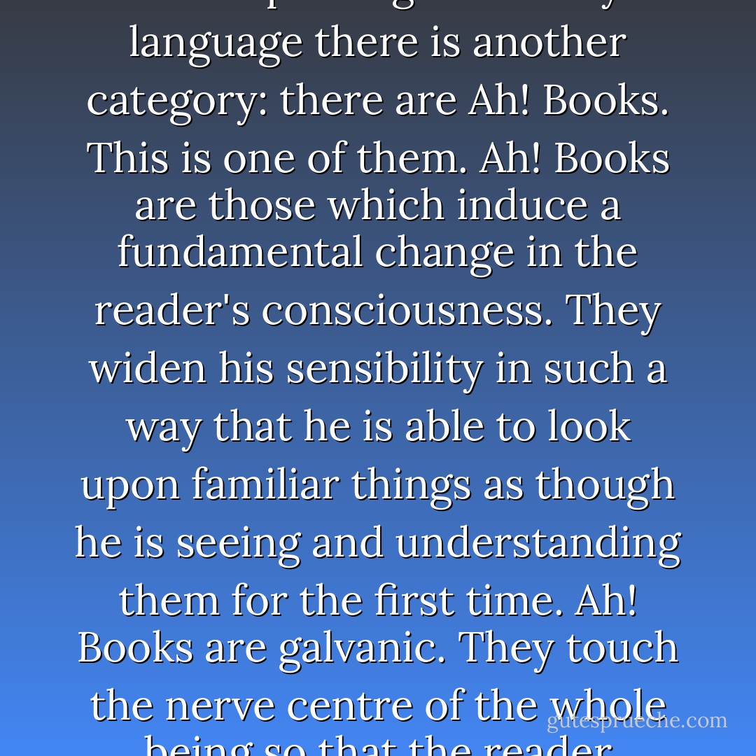 There are good books, indifferent books, and bad books. Amongst the good books some are honest, inspiring, moving, prophetic and improving. But in my language there is another category: there are Ah! Books. This is one of them. Ah! Books are those which induce a fundamental change in the reader's consciousness. They widen his sensibility in such a way that he is able to look upon familiar things as though he is seeing and understanding them for the first time. Ah! Books are galvanic. They touch the nerve centre of the whole being so that the reader receives an almost palpable physical shock. A tremor of excited perception ripples through the person.  - Vernon Sproxton
