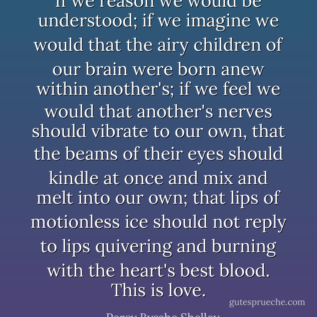 If we reason we would be understood; if we imagine we would that the airy children of our brain were born anew within another's; if we feel we would that another's nerves should vibrate to our own, that the beams of their eyes should kindle at once and mix and melt into our own; that lips of motionless ice should not reply to lips quivering and burning with the heart's best blood. This is love. - Percy Bysshe Shelley