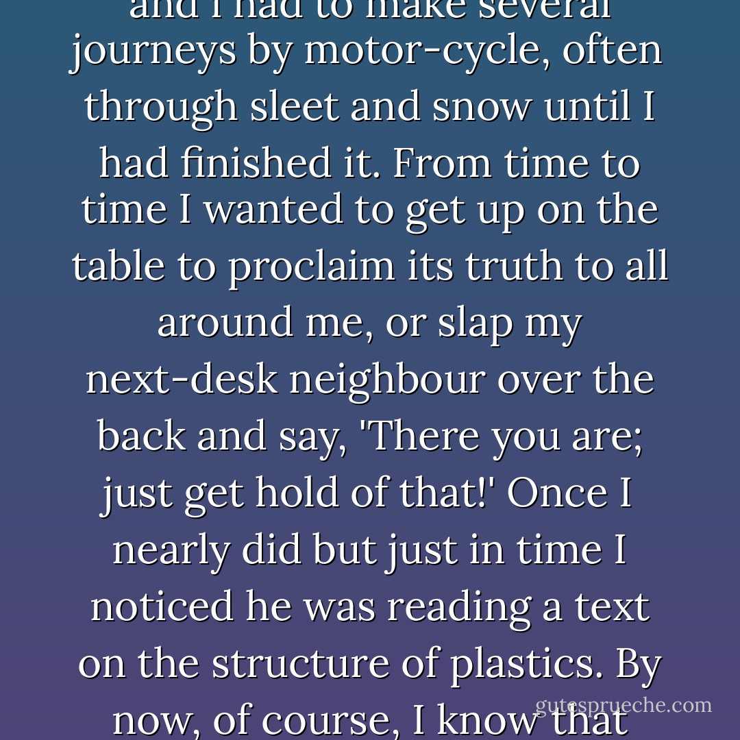 Ah! Books don't come all that often, at least not my way. Andre Malraux's The Psychology of Art was one of them. It was published just after the war. It was too expensive to buy but I located a copy of this luminous book in the Manchester Art Gallery; and i had to make several journeys by motor-cycle, often through sleet and snow until I had finished it. From time to time I wanted to get up on the table to proclaim its truth to all around me, or slap my next-desk neighbour over the back and say, 'There you are; just get hold of that!' Once I nearly did but just in time I noticed he was reading a text on the structure of plastics. By now, of course, I know that some people can get as much aesthetic pleasure out of contemplating the formula for a long molecule as others do from beholding a mural by Piero della Francesca. Technologists have their Ah! Moments too!  - Vernon Sproxton