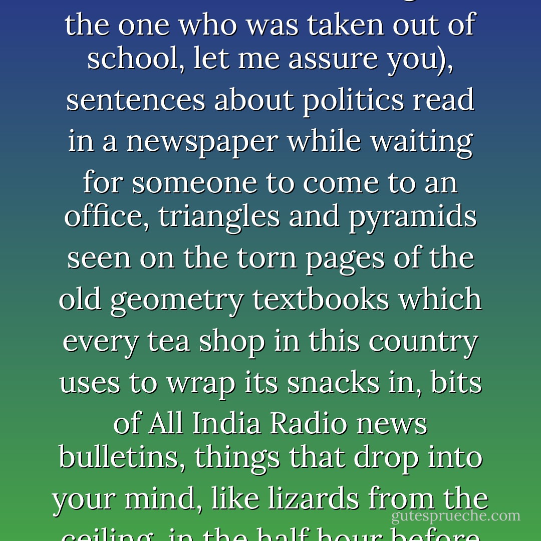 Me, and thousands of others in this country like me, are half-baked, because we were never allowed to complete our schooling. Open our skulls, look in with a penlight, and you'll find an odd museum of ideas: sentences of history or mathematics remembered from school textbooks (no boy remembers his schooling like the one who was taken out of school, let me assure you), sentences about politics read in a newspaper while waiting for someone to come to an office, triangles and pyramids seen on the torn pages of the old geometry textbooks which every tea shop in this country uses to wrap its snacks in, bits of All India Radio news bulletins, things that drop into your mind, like lizards from the ceiling, in the half hour before falling asleep--all these ideas, half formed and half digested and half correct, mix up with other half-cooked ideas in your head, and I guess these half-formed ideas bugger one another, and make more half-formed ideas, and this is what you act on and live with. - Aravind Adiga