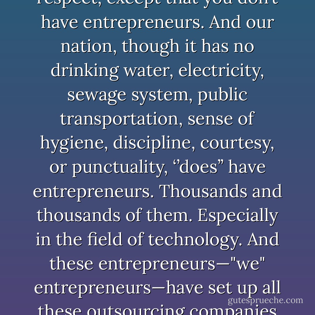 Apparently, sir you Chinese are far ahead of us in every respect, except that you don’t have entrepreneurs. And our nation, though it has no drinking water, electricity, sewage system, public transportation, sense of hygiene, discipline, courtesy, or punctuality, ‘’does’’ have entrepreneurs. Thousands and thousands of them. Especially in the field of technology. And these entrepreneurs—"we" entrepreneurs—have set up all these outsourcing companies that virtually run America now. - Aravind Adiga