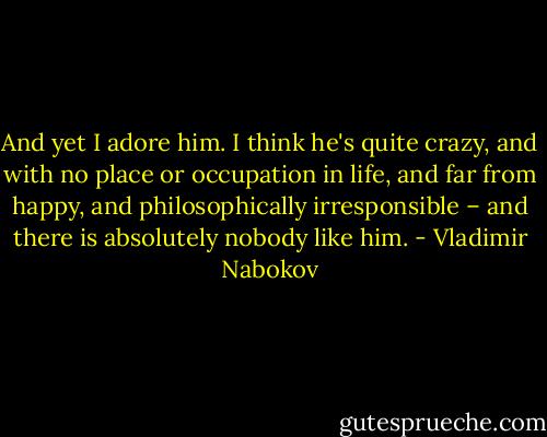 And yet I adore him. I think he's quite crazy, and with no place or occupation in life, and far from happy, and philosophically irresponsible – and there is absolutely nobody like him. - Vladimir Nabokov