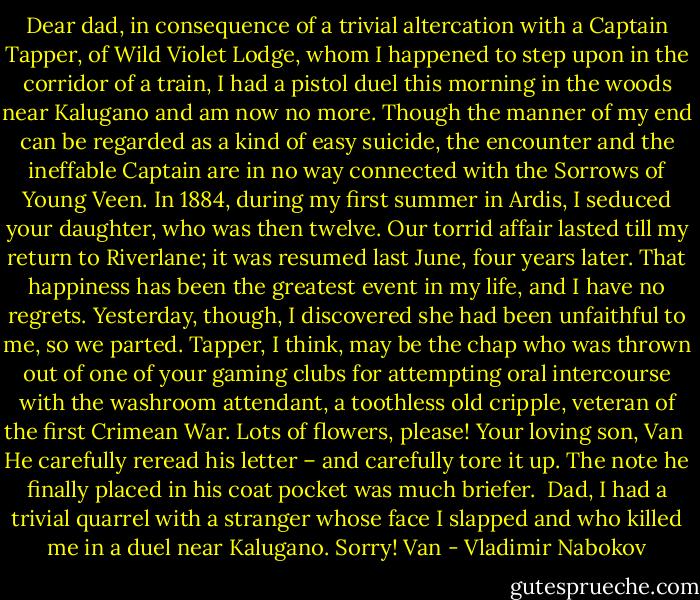 Dear dad,<br />in consequence of a trivial altercation with a Captain Tapper, of Wild Violet Lodge, whom I happened to step upon in the corridor of a train, I had a pistol duel this morning in the woods near Kalugano and am now no more. Though the manner of my end can be regarded as a kind of easy suicide, the encounter and the ineffable Captain are in no way connected with the Sorrows of Young Veen. In 1884, during my first summer in Ardis, I seduced your daughter, who was then twelve. Our torrid affair lasted till my return to Riverlane; it was resumed last June, four years later. That happiness has been the greatest event in my life, and I have no regrets. Yesterday, though, I discovered she had been unfaithful to me, so we parted. Tapper, I think, may be the chap who was thrown out of one of your gaming clubs for attempting oral intercourse with the washroom attendant, a toothless old cripple, veteran of the first Crimean War. Lots of flowers, please!<br />Your loving son, Van<br /><br />He carefully reread his letter – and carefully tore it up. The note he finally placed in his coat pocket was much briefer.<br /><br />Dad,<br />I had a trivial quarrel with a stranger whose face I slapped and who killed me in a duel near Kalugano. Sorry!<br />Van - Vladimir Nabokov