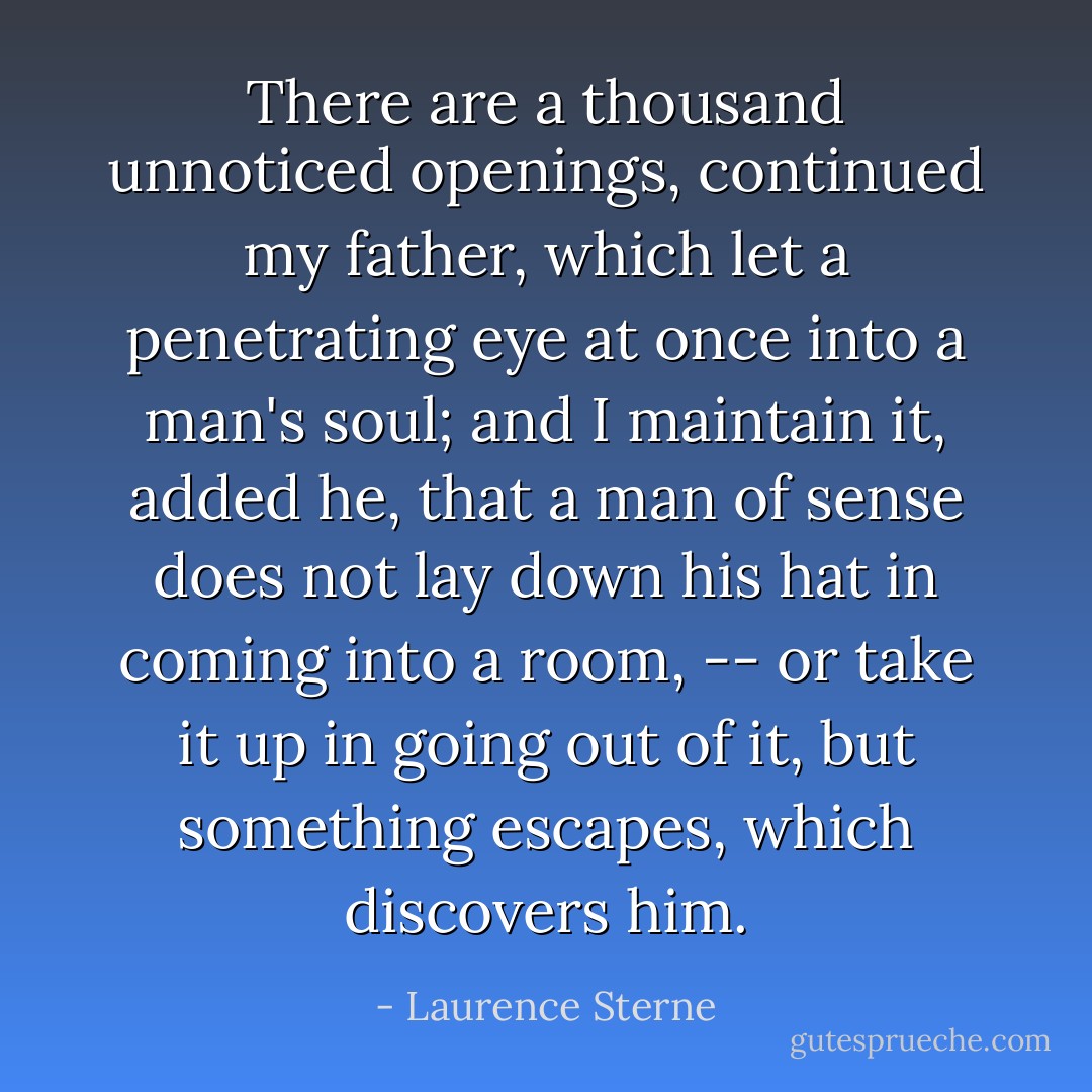 There are a thousand unnoticed openings, continued my father, which let a penetrating eye at once into a man's soul; and I maintain it, added he, that a man of sense does not lay down his hat in coming into a room, -- or take it up in going out of it, but something escapes, which discovers him. - Laurence Sterne