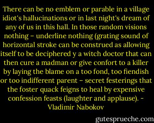There can be no emblem or parable in a village idiot's hallucinations or in last night's dream of any of us in this hall. In those random visions nothing – underline nothing (grating sound of horizontal stroke can be construed as allowing itself to be deciphered y a witch doctor that can then cure a madman or give confort to a killer by laying the blame on a too fond, too fiendish or too indifferent parent – secret festerings that the foster quack feigns to heal by expensive confession feasts (laughter and applause). - Vladimir Nabokov
