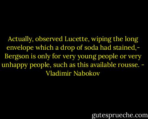 Actually, observed Lucette, wiping the long envelope which a drop of soda had stained,- Bergson is only for very young people or very unhappy people, such as this available rousse. - Vladimir Nabokov