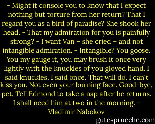 - Might it console you to know that I expect nothing but torture from her return? That I regard you as a bird of paradise?<br />She shook her head.<br />- That my admiration for you is painfully strong?<br />- I want Van – she cried – and not intangible admiration.<br />- Intangible? You goose. You my gauge it, you may brush it once very lightly with the knuckles of you gloved hand. I said knuckles. I said once. That will do. I can't kiss you. Not even your burning face. Good-bye, pet. Tell Edmond to take a nap after he returns. I shall need him at two in the morning. - Vladimir Nabokov