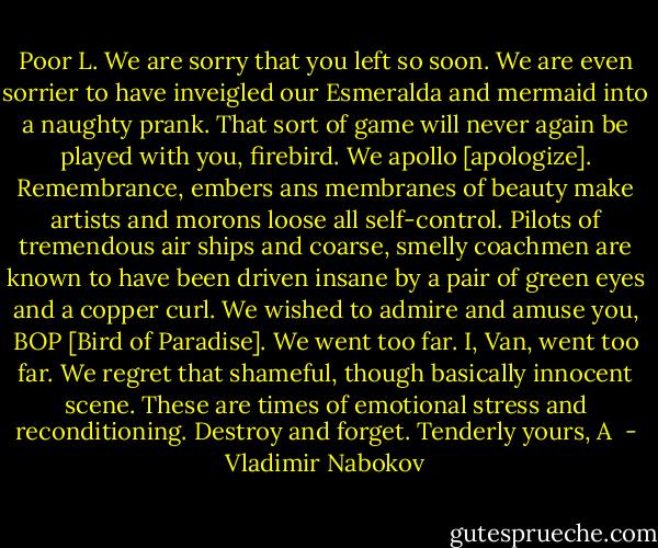 Poor L.<br />We are sorry that you left so soon. We are even sorrier to have inveigled our Esmeralda and mermaid into a naughty prank. That sort of game will never again be played with you, firebird. We apollo [apologize]. Remembrance, embers ans membranes of beauty make artists and morons loose all self-control. Pilots of tremendous air ships and coarse, smelly coachmen are known to have been driven insane by a pair of green eyes and a copper curl. We wished to admire and amuse you, BOP [Bird of Paradise]. We went too far. I, Van, went too far. We regret that shameful, though basically innocent scene. These are times of emotional stress and reconditioning. Destroy and forget.<br />Tenderly yours,<br />A  - Vladimir Nabokov