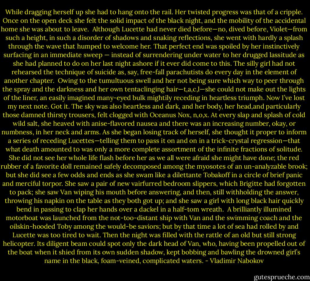 While dragging herself up she had to hang onto the rail. Her twisted progress was that of a cripple. Once on the open deck she felt the solid impact of the black night, and the mobility of the accidental home she was about to leave. <br />Although Lucette had never died before—no, dived before, Violet—from such a height, in such a disorder of shadows and snaking reflections, she went with hardly a splash through the wave that humped to welcome her. That perfect end was spoiled by her instinctively surfacing in an immediate sweep — instead of surrendering under water to her drugged lassitude as she had planned to do on her last night ashore if it ever did come to this. The silly girl had not rehearsed the technique of suicide as, say, free-fall parachutists do every day in the element of another chapter. <br />Owing to the tumultuous swell and her not being sure which way to peer through the spray and the darkness and her own tentaclinging hair—t,a,c,l—she could not make out the lights of the liner, an easily imagined many-eyed bulk mightily receding in heartless triumph. Now I’ve lost my next note.<br />Got it.<br />The sky was also heartless and dark, and her body, her head,and particularly those damned thirsty trousers, felt clogged with Oceanus Nox, n,o,x. At every slap and splash of cold wild salt, she heaved with anise-flavored nausea and there was an increasing number, okay, or numbness, in her neck and arms. As she began losing track of herself, she thought it proper to inform a series of receding Lucettes—telling them to pass it on and on in a trick-crystal regression—that what death amounted to was only a more complete assortment of the infinite fractions of solitude.<br />She did not see her whole life flash before her as we all were afraid she might have done; the red rubber of a favorite doll remained safely decomposed among the myosotes of an un-analyzable brook; but she did see a few odds and ends as she swam like a dilettante Tobakoff in a circle of brief panic and merciful torpor. She saw a pair of new vairfurred bedroom slippers, which Brigitte had forgotten to pack; she saw Van wiping his mouth before answering, and then, still withholding the answer, throwing his napkin on the table as they both got up; and she saw a girl with long black hair quickly bend in passing to clap her hands over a dackel in a half-tom wreath. <br />A brilliantly illumined motorboat was launched from the not-too-distant ship with Van and the swimming coach and the oilskin-hooded Toby among the would-be saviors; but by that time a lot of sea had rolled by and Lucette was too tired to wait. Then the night was filled with the rattle of an old but still strong helicopter. Its diligent beam could spot only the dark head of Van, who, having been propelled out of the boat when it shied from its own sudden shadow, kept bobbing and bawling the drowned girl’s name in the black, foam-veined, complicated waters. - Vladimir Nabokov
