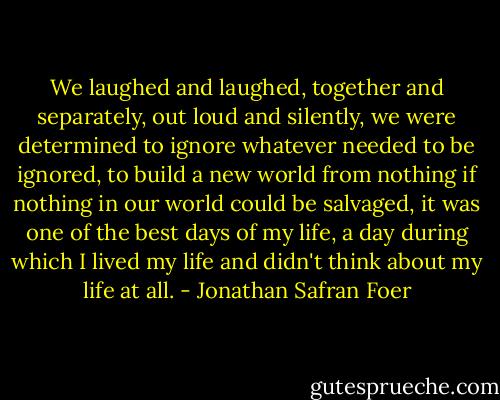 We laughed and laughed, together and separately, out loud and silently, we were determined to ignore whatever needed to be ignored, to build a new world from nothing if nothing in our world could be salvaged, it was one of the best days of my life, a day during which I lived my life and didn't think about my life at all. - Jonathan Safran Foer