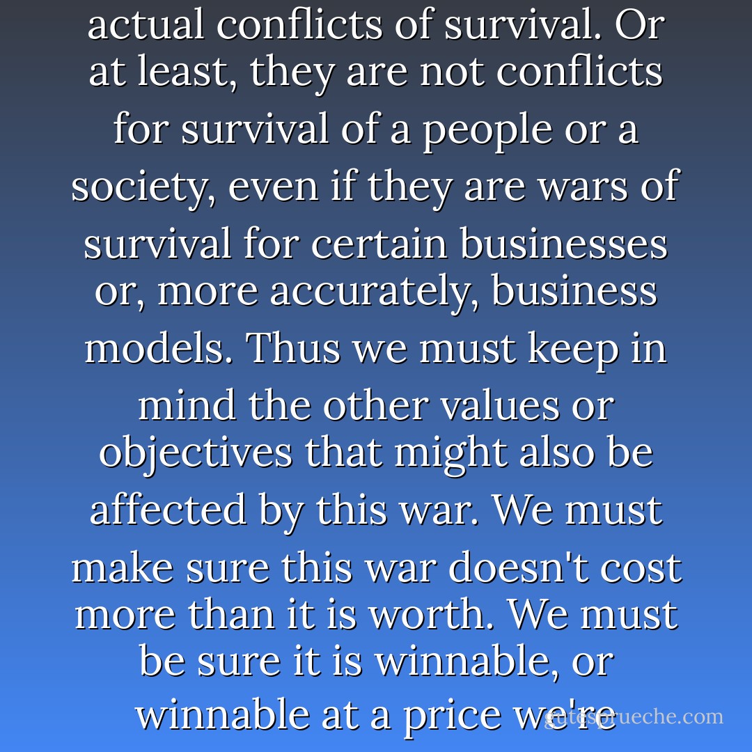 But, like all metaphoric wars, the copyright wars are not actual conflicts of survival. Or at least, they are not conflicts for survival of a people or a society, even if they are wars of survival for certain businesses or, more accurately, business models. Thus we must keep in mind the other values or objectives that might also be affected by this war. We must make sure this war doesn't cost more than it is worth. We must be sure it is winnable, or winnable at a price we're willing to pay. - Lawrence Lessig