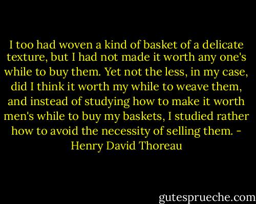 I too had woven a kind of basket of a delicate texture, but I had not made it worth any one's while to buy them. Yet not the less, in my case, did I think it worth my while to weave them, and instead of studying how to make it worth men's while to buy my baskets, I studied rather how to avoid the necessity of selling them. - Henry David Thoreau