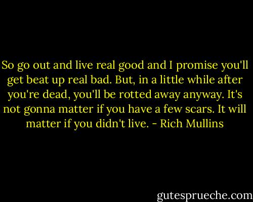 So go out and live real good and I promise you'll get beat up real bad. But, in a little while after you're dead, you'll be rotted away anyway. It's not gonna matter if you have a few scars. It will matter if you didn't live. - Rich Mullins