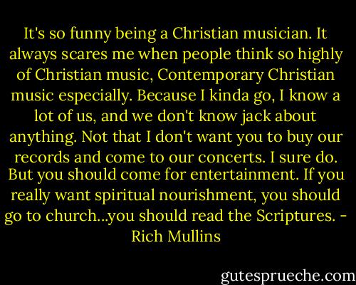 It's so funny being a Christian musician. It always scares me when people think so highly of Christian music, Contemporary Christian music especially. Because I kinda go, I know a lot of us, and we don't know jack about anything. Not that I don't want you to buy our records and come to our concerts. I sure do. But you should come for entertainment. If you really want spiritual nourishment, you should go to church...you should read the Scriptures. - Rich Mullins