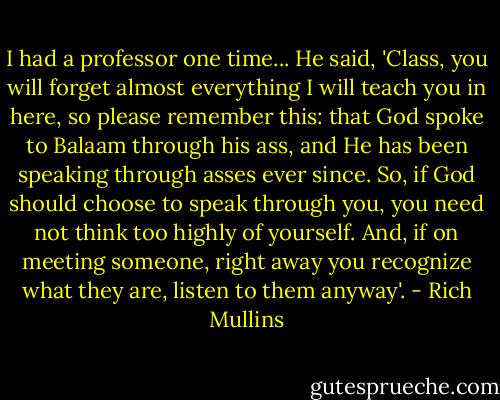 I had a professor one time... He said, 'Class, you will forget almost everything I will teach you in here, so please remember this: that God spoke to Balaam through his ass, and He has been speaking through asses ever since. So, if God should choose to speak through you, you need not think too highly of yourself. And, if on meeting someone, right away you recognize what they are, listen to them anyway'. - Rich Mullins