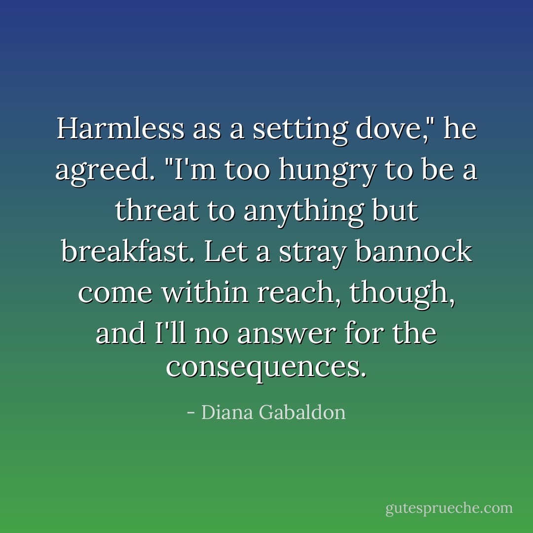 Harmless as a setting dove," he agreed. "I'm too hungry to be a threat to anything but breakfast. Let a stray bannock come within reach, though, and I'll no answer for the consequences. - Diana Gabaldon