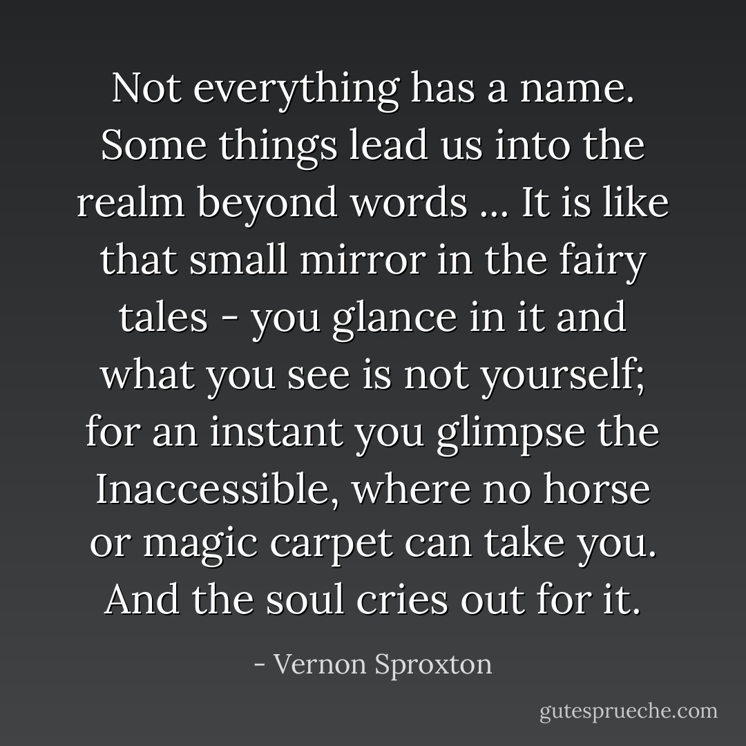 Not everything has a name. Some things lead us into the realm beyond words ... It is like that small mirror in the fairy tales - you glance in it and what you see is not yourself; for an instant you glimpse the Inaccessible, where no horse or magic carpet can take you. And the soul cries out for it. - Vernon Sproxton