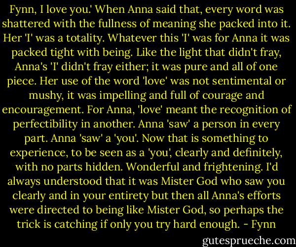 Fynn, I love you.' When Anna said that, every word was shattered with the fullness of meaning she packed into it. Her 'I' was a totality. Whatever this 'I' was for Anna it was packed tight with being. Like the light that didn't fray, Anna's 'I' didn't fray either; it was pure and all of one piece. Her use of the word 'love' was not sentimental or mushy, it was impelling and full of courage and encouragement. For Anna, 'love' meant the recognition of perfectibility in another. Anna 'saw' a person in every part. Anna 'saw' a 'you'. Now that is something to experience, to be seen as a 'you', clearly and definitely, with no parts hidden. Wonderful and frightening. I'd always understood that it was Mister God who saw you clearly and in your entirety but then all Anna's efforts were directed to being like Mister God, so perhaps the trick is catching if only you try hard enough. - Fynn
