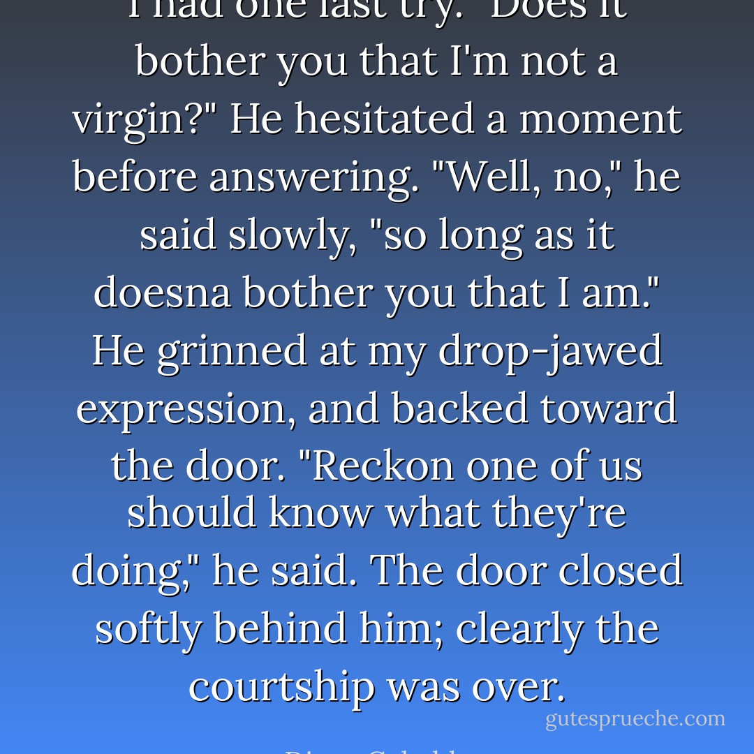 I had one last try.<br />"Does it bother you that I'm not a virgin?" He hesitated a moment before answering.<br />"Well, no," he said slowly, "so long as it doesna bother you that I am." He grinned at my drop-jawed expression, and backed toward the door.<br />"Reckon one of us should know what they're doing," he said. The door closed softly behind him; clearly the courtship was over. - Diana Gabaldon