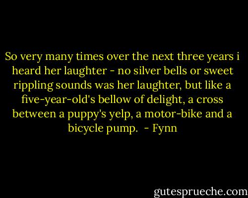 So very many times over the next three years i heard her laughter - no silver bells or sweet rippling sounds was her laughter, but like a five-year-old's bellow of delight, a cross between a puppy's yelp, a motor-bike and a bicycle pump.  - Fynn