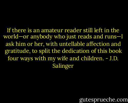 If there is an amateur reader still left in the world—or anybody who just reads and runs—I ask him or her, with untellable affection and gratitude, to split the dedication of this book four ways with my wife and children. - J.D. Salinger