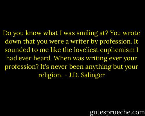 Do you know what I was smiling at? You wrote down that you were a writer by profession. It sounded to me like the loveliest euphemism I had ever heard. When was writing ever your profession? It's never been anything but your religion. - J.D. Salinger