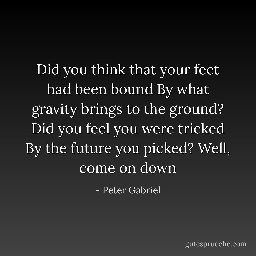 Did you think that your feet had been bound<br />By what gravity brings to the ground?<br />Did you feel you were tricked<br />By the future you picked?<br />Well, come on down - Peter Gabriel
