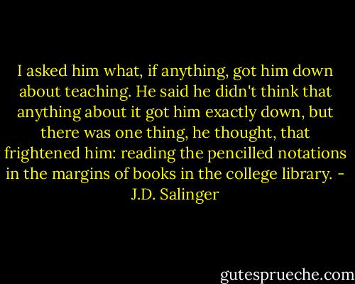I asked him what, if anything, got him down about teaching. He said he didn't think that anything about it got him exactly down, but there was one thing, he thought, that frightened him: reading the pencilled notations in the margins of books in the college library. - J.D. Salinger