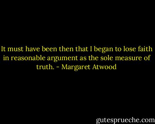 It must have been then that I began to lose faith in reasonable argument as the sole measure of truth. - Margaret Atwood