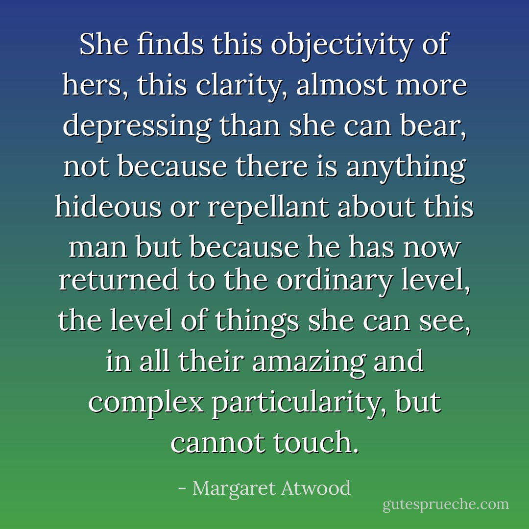 She finds this objectivity of hers, this clarity, almost more depressing than she can bear, not because there is anything hideous or repellant about this man but because he has now returned to the ordinary level, the level of things she can see, in all their amazing and complex particularity, but cannot touch. - Margaret Atwood