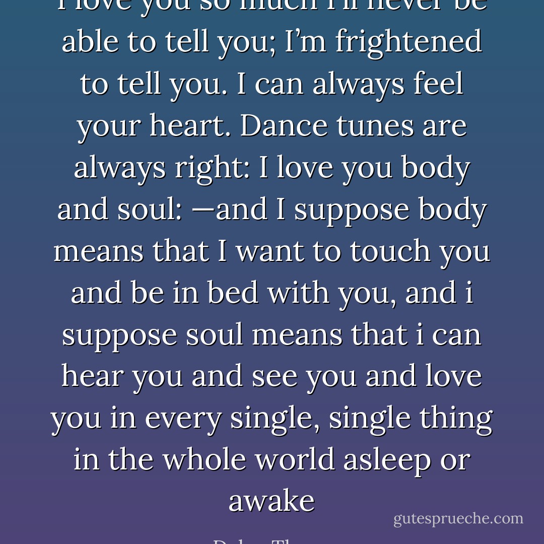 I love you so much I’ll never be able to tell you; I’m frightened to tell you. I can always feel your heart. Dance tunes are always right: I love you body and soul: —and I suppose body means that I want to touch you and be in bed with you, and i suppose soul means that i can hear you and see you and love you in every single, single thing in the whole world asleep or awake - Dylan Thomas