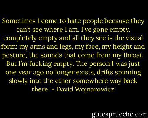 Sometimes I come to hate people because they can’t see where I am. I’ve gone empty, completely empty and all they see is the visual form: my arms and legs, my face, my height and posture, the sounds that come from my throat. But I’m fucking empty. The person I was just one year ago no longer exists, drifts spinning slowly into the ether somewhere way back there. - David Wojnarowicz