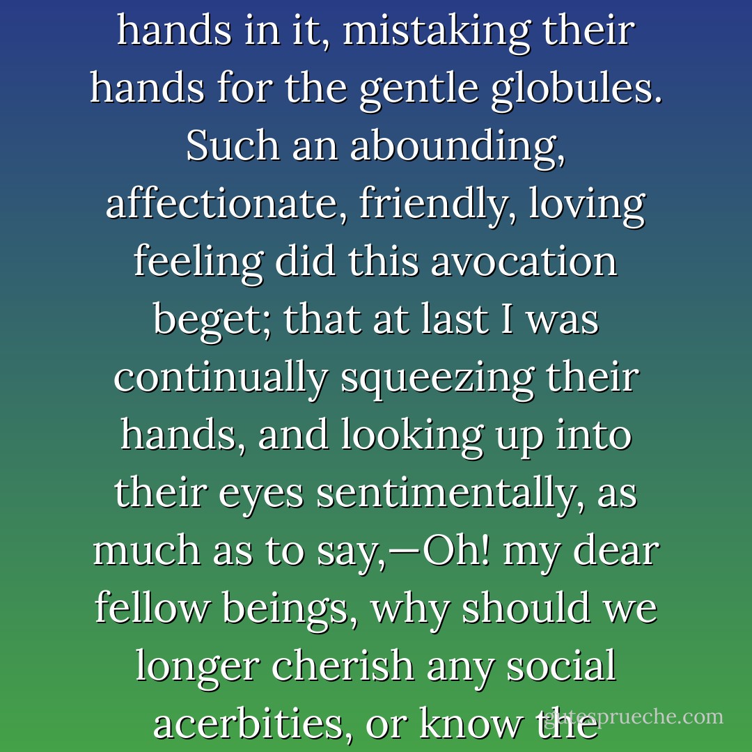Squeeze! Squeeze! Squeeze! all the morning long; I squeezed that sperm till I myself almost melted into it; I squeezed that sperm till a strange sort of insanity came over me, and I found myself unwittingly squeezing my co-labourers' hands in it, mistaking their hands for the gentle globules. Such an abounding, affectionate, friendly, loving feeling did this avocation beget; that at last I was continually squeezing their hands, and looking up into their eyes sentimentally, as much as to say,—Oh! my dear fellow beings, why should we longer cherish any social acerbities, or know the slightest ill humour or envy! Come; let us squeeze hands all round; nay, let us all squeeze ourselves into each other; let us squeeze ourselves universally into the very milk and sperm of kindness. - Herman Melville