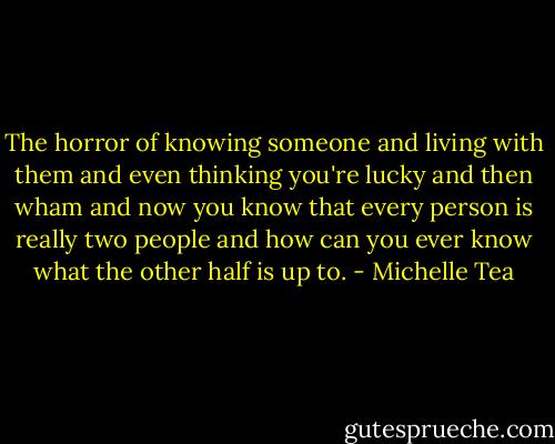The horror of knowing someone and living with them and even thinking you're lucky and then wham and now you know that every person is really two people and how can you ever know what the other half is up to. - Michelle Tea