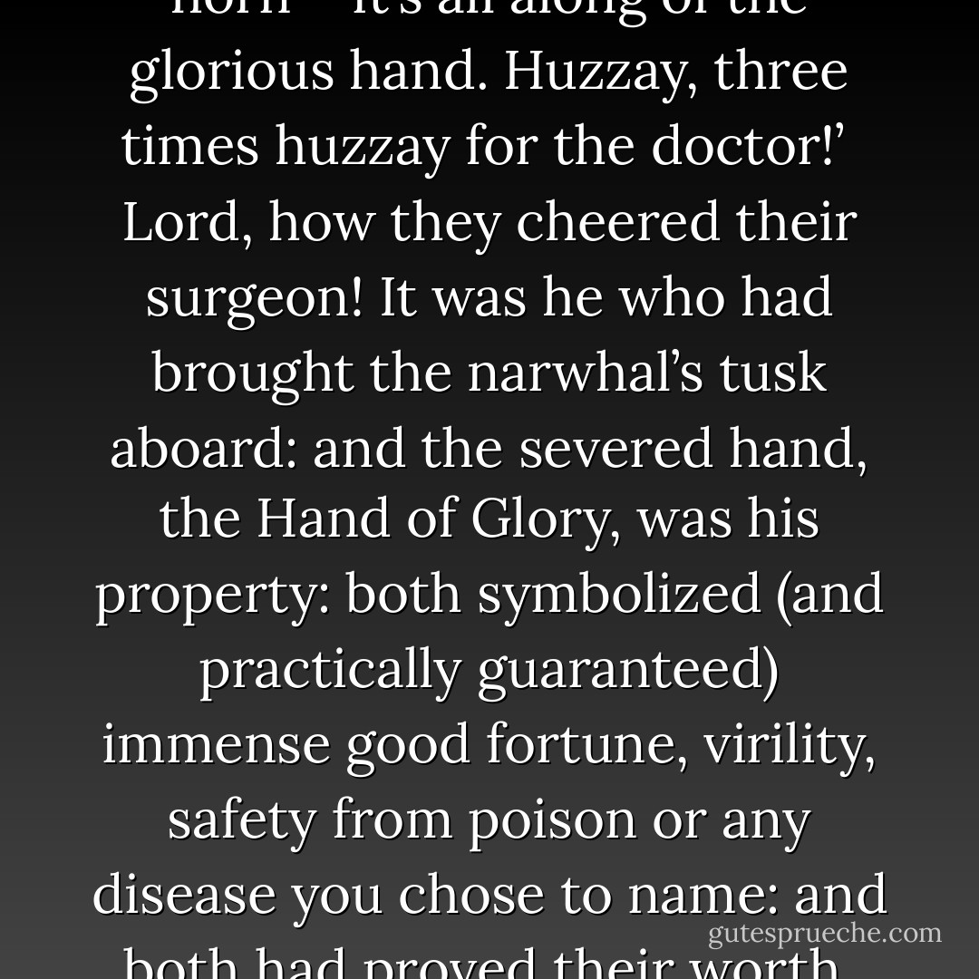 It’s all along of the unicorn’s horn – it’s all along of the glorious hand. Huzzay, three times huzzay for the doctor!’<br /><br />Lord, how they cheered their surgeon! It was he who had brought the narwhal’s tusk aboard: and the severed hand, the Hand of Glory, was his property: both symbolized (and practically guaranteed) immense good fortune, virility, safety from poison or any disease you chose to name: and both had proved their worth. - Patrick O'Brian
