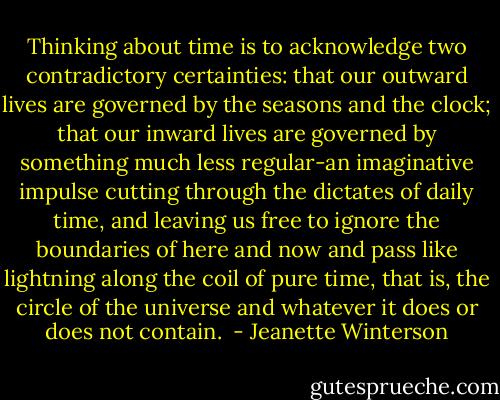 Thinking about time is to acknowledge two contradictory certainties: that our outward lives are governed by the seasons and the clock; that our inward lives are governed by something much less regular-an imaginative impulse cutting through the dictates of daily time, and leaving us free to ignore the boundaries of here and now and pass like lightning along the coil of pure time, that is, the circle of the universe and whatever it does or does not contain.  - Jeanette Winterson