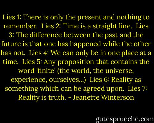 Lies 1: There is only the present and nothing to remember.<br /><br />Lies 2: Time is a straight line.<br /><br />Lies 3: The difference between the past and the future is that one has happened while the other has not.<br /><br />Lies 4: We can only be in one place at a time.<br /><br />Lies 5: Any proposition that contains the word 'finite' (the world, the universe, experience, ourselves...)<br /><br />Lies 6: Reality as something which can be agreed upon.<br /><br />Lies 7: Reality is truth. - Jeanette Winterson