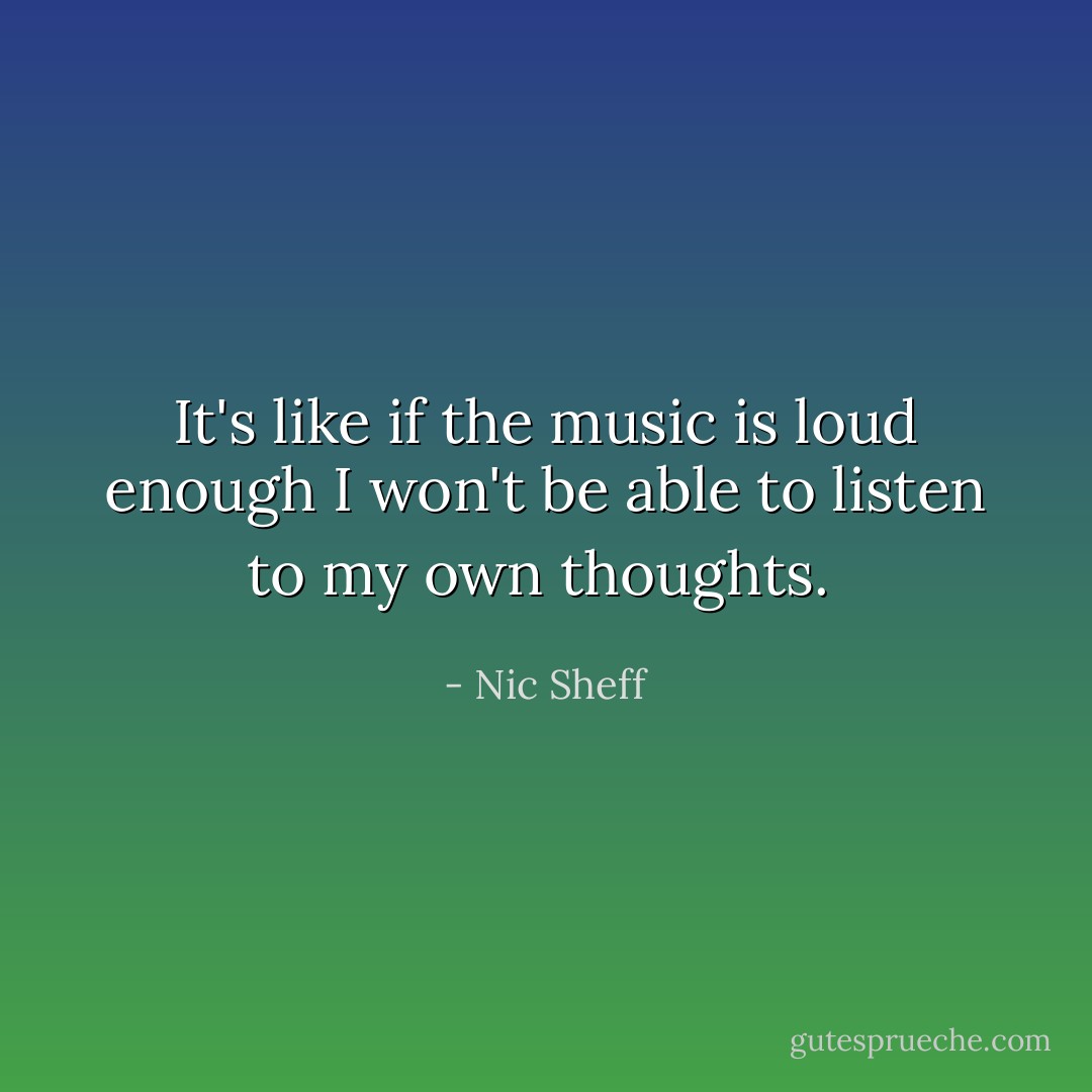 It's like if the music is loud enough I won't be able to listen to my own thoughts.  - Nic Sheff