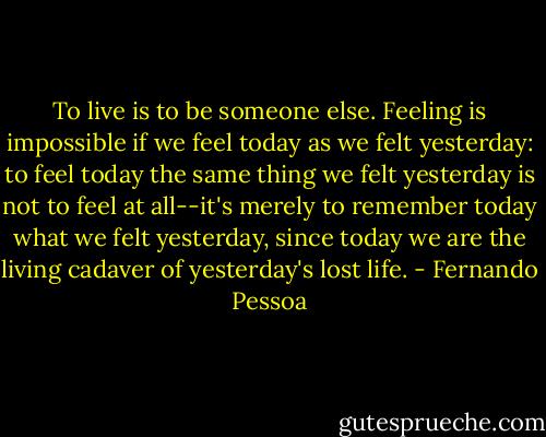 To live is to be someone else. Feeling is impossible if we feel today as we felt yesterday: to feel today the same thing we felt yesterday is not to feel at all--it's merely to remember today what we felt yesterday, since today we are the living cadaver of yesterday's lost life. - Fernando Pessoa