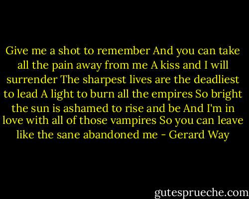 Give me a shot to remember<br />And you can take all the pain away from me<br />A kiss and I will surrender<br />The sharpest lives are the deadliest to lead<br />A light to burn all the empires<br />So bright the sun is ashamed to rise and be<br />And I'm in love with all of those vampires<br />So you can leave like the sane abandoned me - Gerard Way