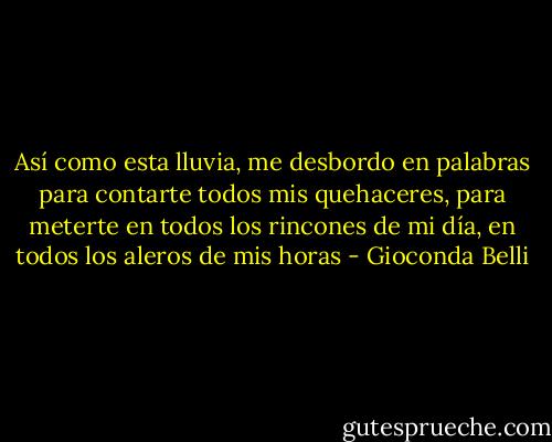 Así como esta lluvia,<br />me desbordo en palabras<br />para contarte todos mis quehaceres,<br />para meterte en todos los rincones de mi día,<br />en todos los aleros de mis horas - Gioconda Belli
