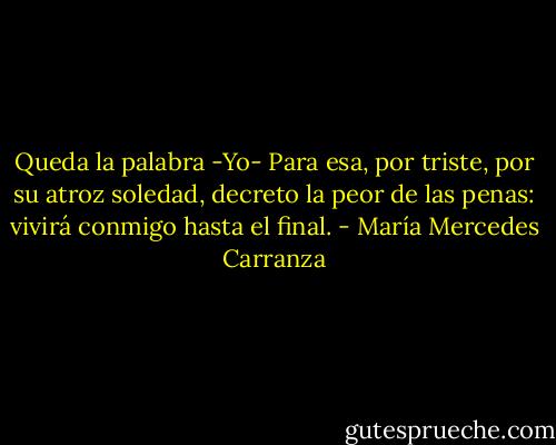 Queda la palabra -Yo- Para esa,<br />por triste, por su atroz soledad,<br />decreto la peor de las penas:<br />vivirá conmigo hasta<br />el final. - María Mercedes Carranza