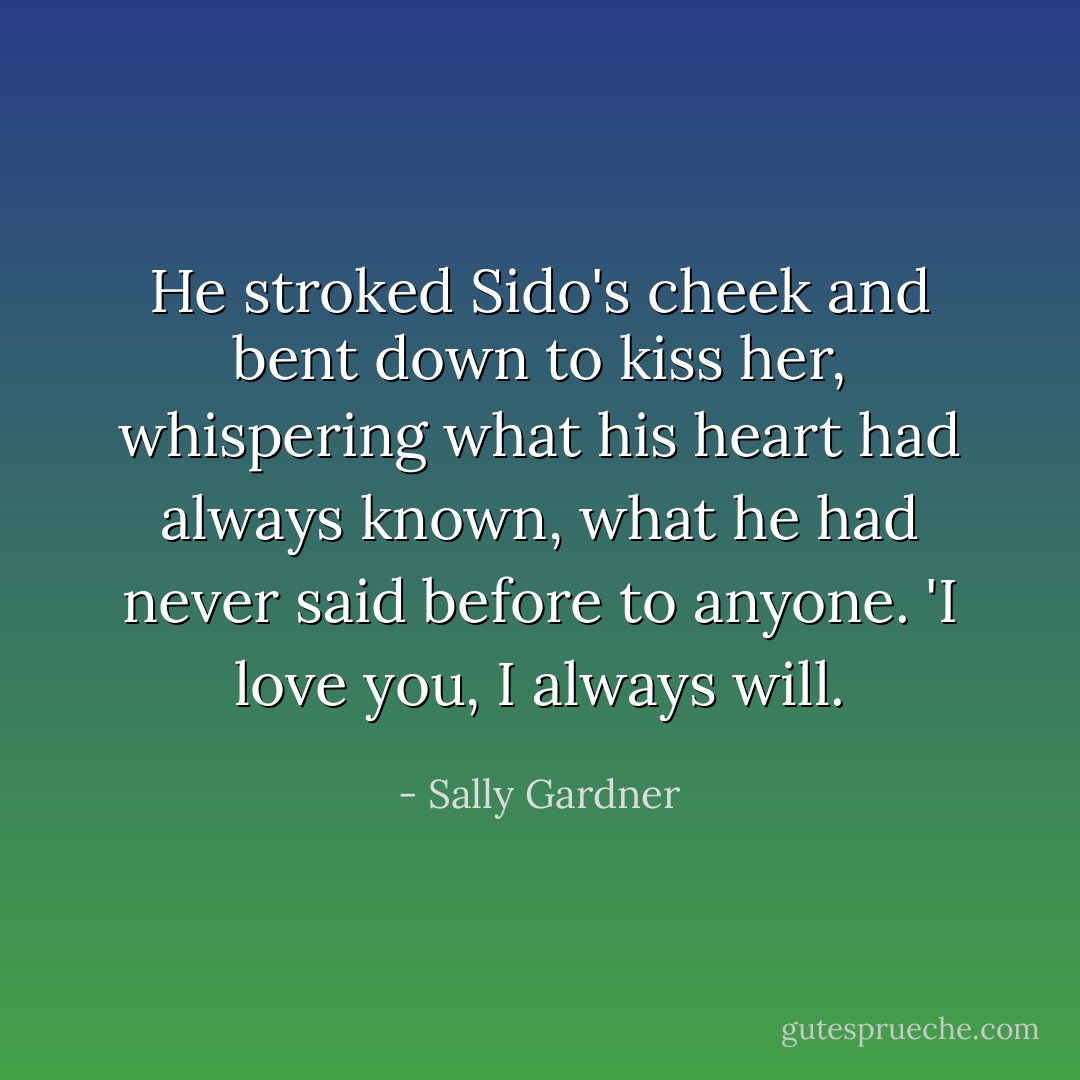 He stroked Sido's cheek and bent down to kiss her, whispering what his heart had always known, what he had never said before to anyone. 'I love you, I always will. - Sally Gardner