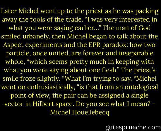 Later Michel went up to the priest as he was packing away the tools of the trade. “I was very interested in what you were saying earlier…” The man of God smiled urbanely, then Michel began to talk about the Aspect experiments and the EPR paradox: how two particle, once united, are forever and inseparable whole, “which seems pretty much in keeping with what you were saying about one flesh.” The priest’s smile froze slightly. “What I’m trying to say, “Michel went on enthusiastically, “is that from an ontological point of view, the pair can be assigned a single vector in Hilbert space. Do you see what I mean? - Michel Houellebecq