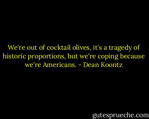 We're out of cocktail olives, it's a tragedy of historic proportions, but we're coping because we're Americans. - Dean Koontz