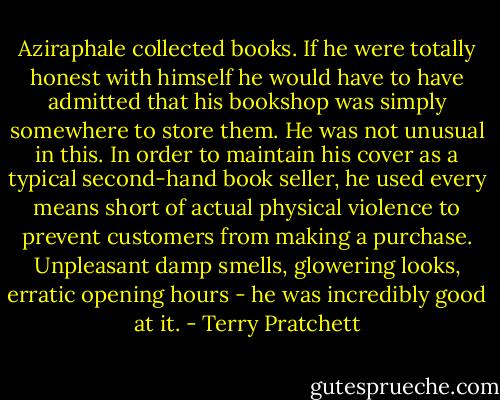 Aziraphale collected books. If he were totally honest with himself he would have to have admitted that his bookshop was simply somewhere to store them. He was not unusual in this. In order to maintain his cover as a typical second-hand book seller, he used every means short of actual physical violence to prevent customers from making a purchase. Unpleasant damp smells, glowering looks, erratic opening hours - he was incredibly good at it. - Terry Pratchett