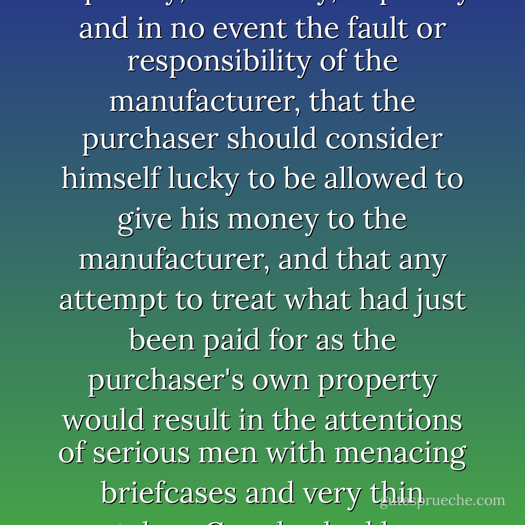 Along with the standard computer warranty agreement which said that if the machine 1) didn't work, 2) didn't do what the expensive advertisements said, 3) electrocuted the immediate neighborhood, 4) and in fact failed entirely to be inside the expensive box when you opened it, this was expressly, absolutely, implicitly and in no event the fault or responsibility of the manufacturer, that the purchaser should consider himself lucky to be allowed to give his money to the manufacturer, and that any attempt to treat what had just been paid for as the purchaser's own property would result in the attentions of serious men with menacing briefcases and very thin watches. Crowley had been extremely impressed with the warranties offered by the computer industry, and had in fact sent a bundle Below to the department that drew up the Immortal Soul agreements, with a yellow memo form attached just saying: 'Learn, guys... - Neil Gaiman